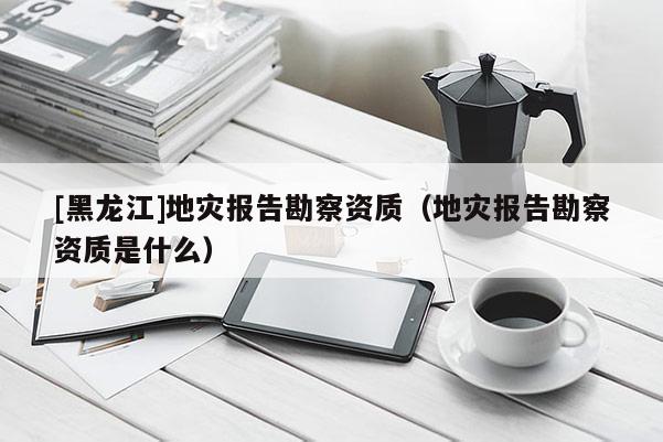 [黑龍江]地災報告勘察資質（地災報告勘察資質是什么）