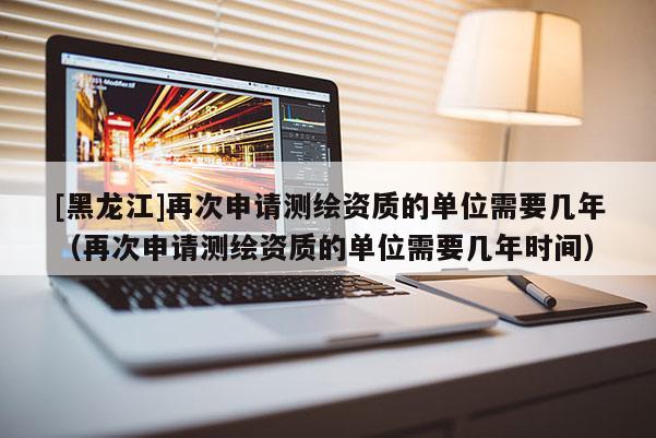 [黑龍江]再次申請測繪資質的單位需要幾年（再次申請測繪資質的單位需要幾年時間）
