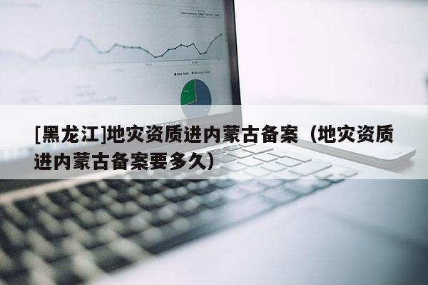 [黑龍江]地災資質(zhì)進內(nèi)蒙古備案（地災資質(zhì)進內(nèi)蒙古備案要多久）