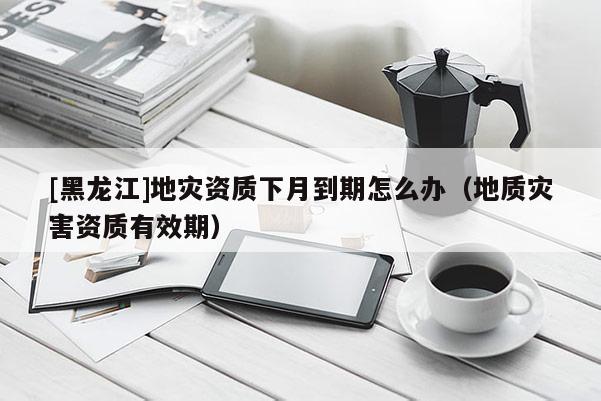 [黑龍江]地災資質(zhì)下月到期怎么辦（地質(zhì)災害資質(zhì)有效期）