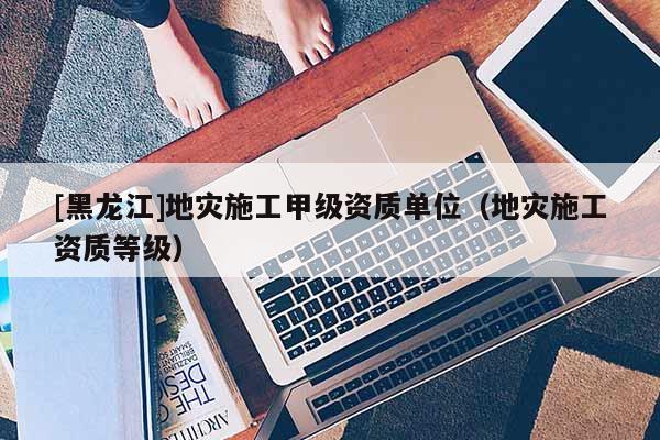[黑龍江]地災(zāi)施工甲級資質(zhì)單位（地災(zāi)施工資質(zhì)等級）