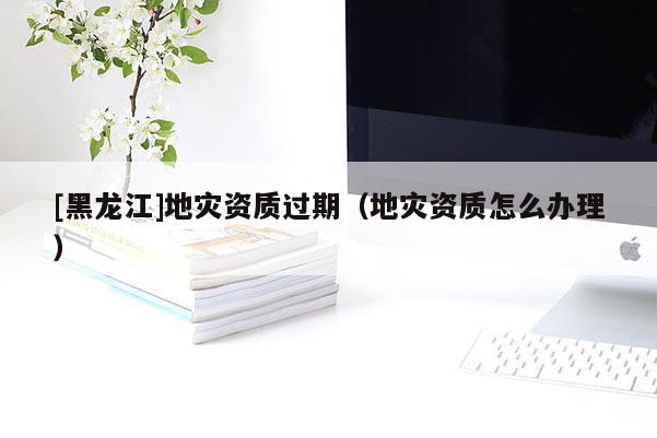 [黑龍江]地災資質過期（地災資質怎么辦理）