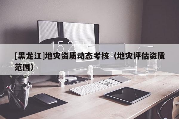 [黑龍江]地災資質動態考核（地災評估資質范圍）