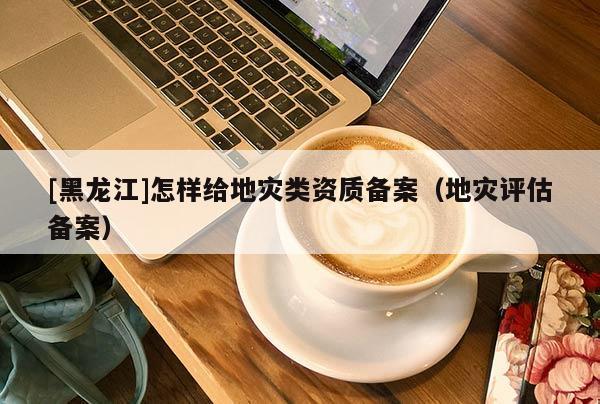 [黑龍江]怎樣給地災(zāi)類資質(zhì)備案（地災(zāi)評估備案）