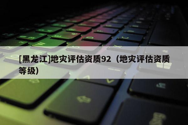 [黑龍江]地災評估資質92（地災評估資質等級）