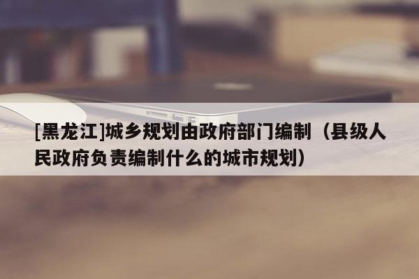 [黑龍江]城鄉規劃由政府部門編制（縣級人民政府負責編制什么的城市規劃）