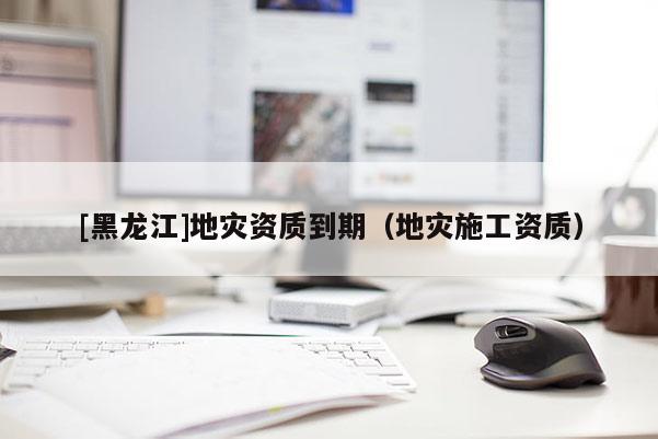 [黑龍江]地災資質到期（地災施工資質）