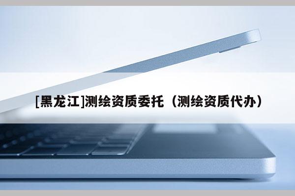 [黑龍江]測繪資質委托（測繪資質代辦）