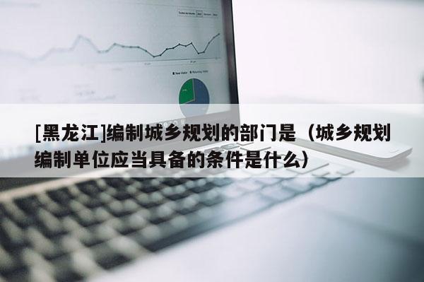 [黑龍江]編制城鄉(xiāng)規(guī)劃的部門是（城鄉(xiāng)規(guī)劃編制單位應當具備的條件是什么）