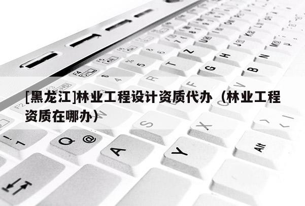 [黑龍江]林業工程設計資質代辦（林業工程資質在哪辦）