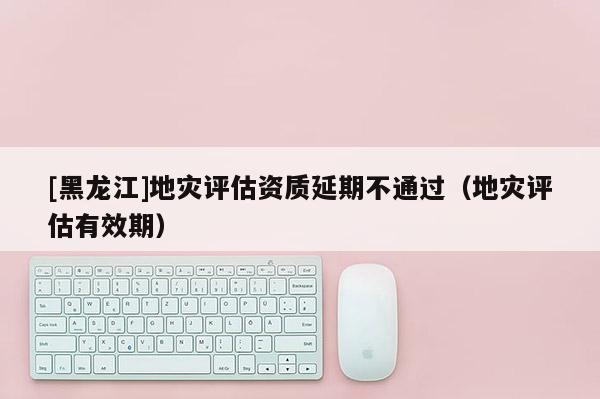 [黑龍江]地災評估資質延期不通過（地災評估有效期）