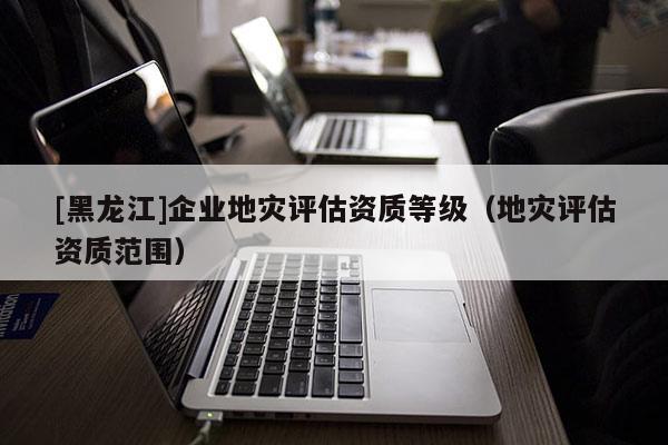 [黑龍江]企業地災評估資質等級（地災評估資質范圍）