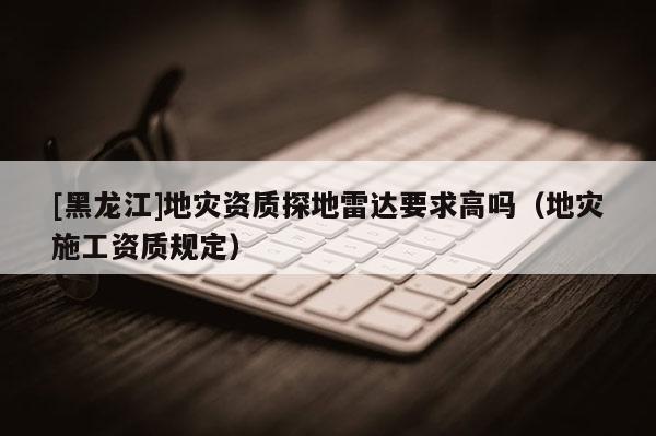 [黑龍江]地災資質探地雷達要求高嗎（地災施工資質規定）