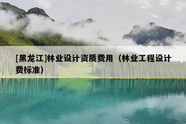 [黑龍江]林業(yè)設(shè)計資質(zhì)費(fèi)用（林業(yè)工程設(shè)計費(fèi)標(biāo)準(zhǔn)）