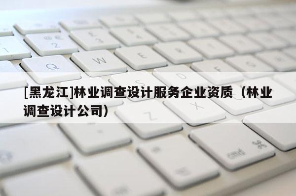 [黑龍江]林業(yè)調查設計服務企業(yè)資質（林業(yè)調查設計公司）