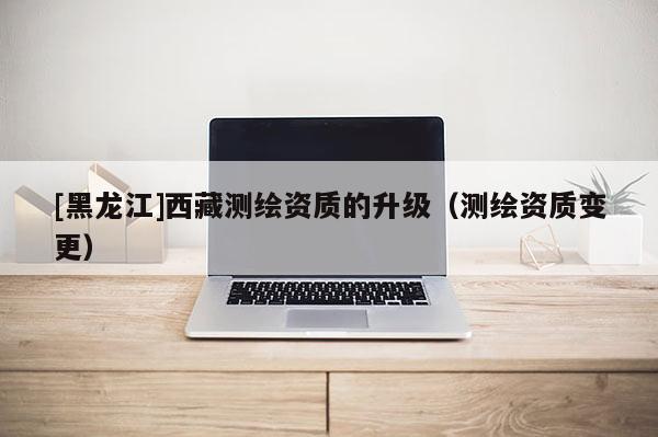 [黑龍江]西藏測繪資質的升級（測繪資質變更）