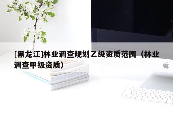 [黑龍江]林業(yè)調(diào)查規(guī)劃乙級(jí)資質(zhì)范圍（林業(yè)調(diào)查甲級(jí)資質(zhì)）