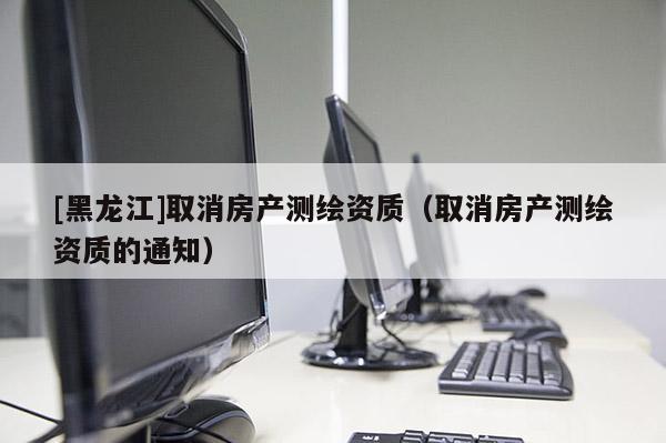 [黑龍江]取消房產測繪資質（取消房產測繪資質的通知）