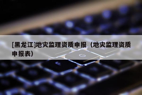 [黑龍江]地災監理資質申報（地災監理資質申報表）