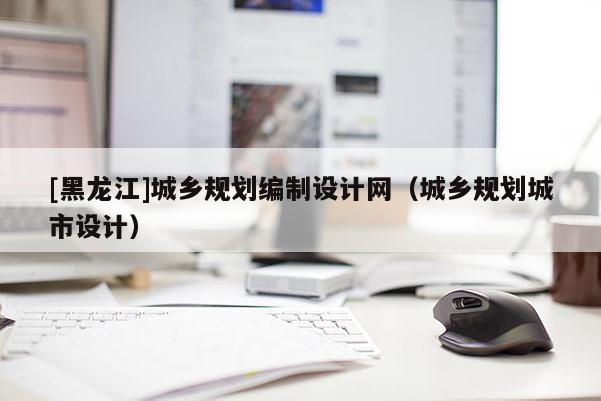 [黑龍江]城鄉規劃編制設計網（城鄉規劃城市設計）