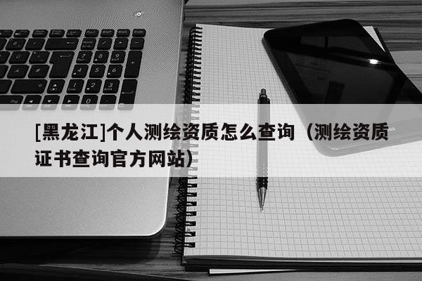 [黑龍江]個人測繪資質怎么查詢（測繪資質證書查詢官方網站）