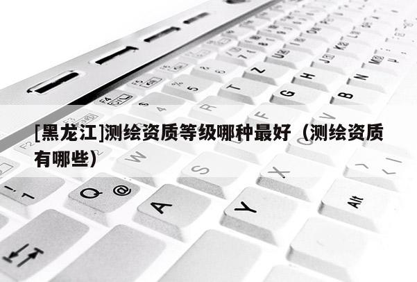 [黑龍江]測繪資質等級哪種最好（測繪資質有哪些）