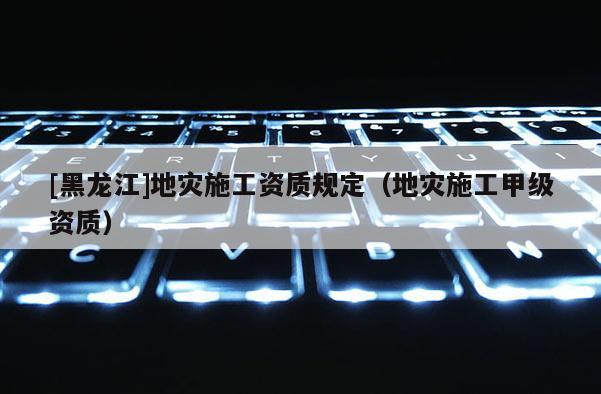 [黑龍江]地災施工資質規定（地災施工甲級資質）