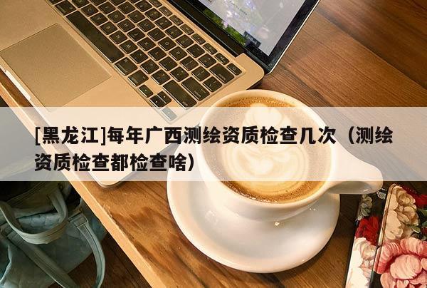 [黑龍江]每年廣西測繪資質檢查幾次（測繪資質檢查都檢查啥）