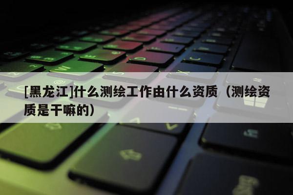 [黑龍江]什么測繪工作由什么資質（測繪資質是干嘛的）