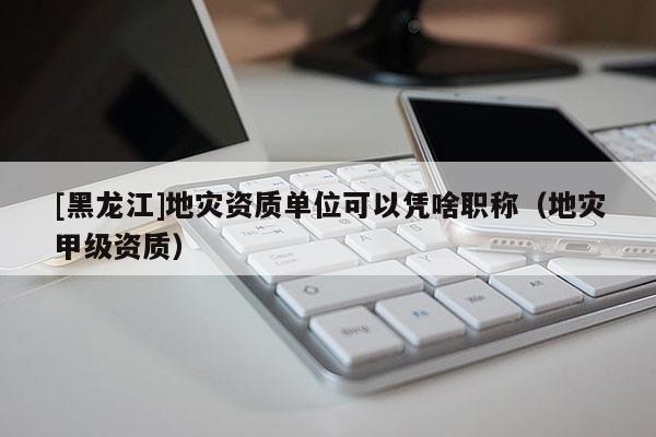 [黑龍江]地災(zāi)資質(zhì)單位可以憑啥職稱（地災(zāi)甲級(jí)資質(zhì)）
