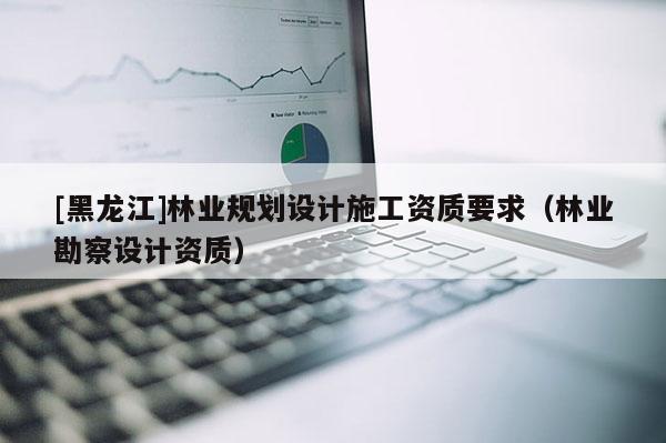 [黑龍江]林業規劃設計施工資質要求（林業勘察設計資質）