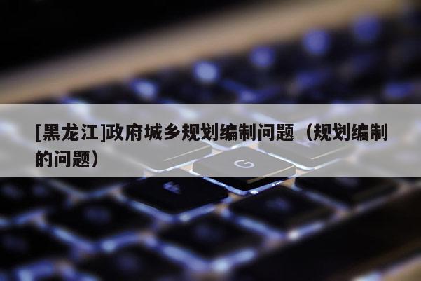 [黑龍江]政府城鄉(xiāng)規(guī)劃編制問題（規(guī)劃編制的問題）