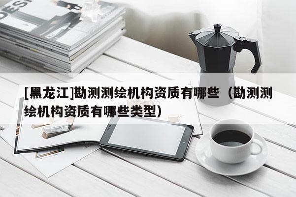 [黑龍江]勘測測繪機構資質有哪些（勘測測繪機構資質有哪些類型）