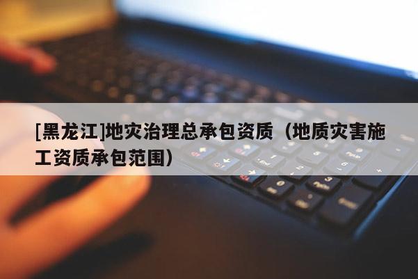 [黑龍江]地災治理總承包資質（地質災害施工資質承包范圍）