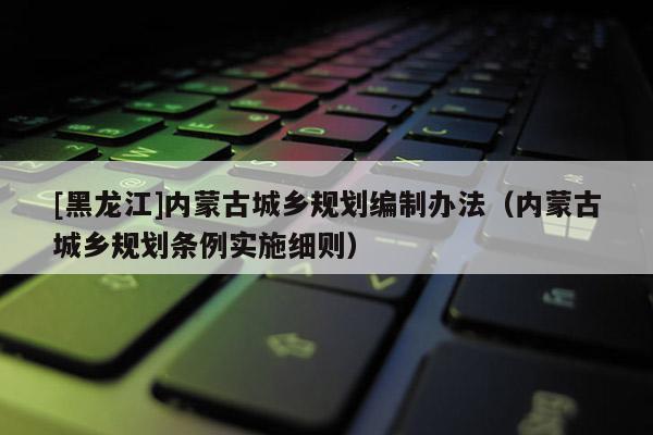 [黑龍江]內蒙古城鄉規劃編制辦法（內蒙古城鄉規劃條例實施細則）