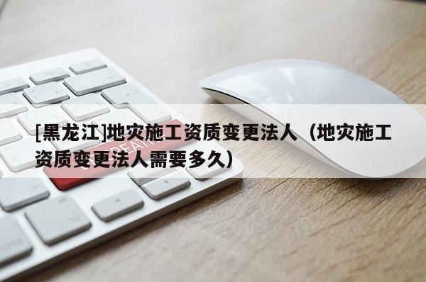 [黑龍江]地災施工資質變更法人（地災施工資質變更法人需要多久）