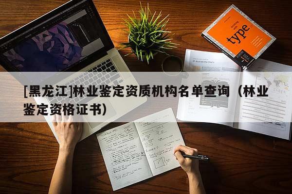[黑龍江]林業鑒定資質機構名單查詢（林業鑒定資格證書）