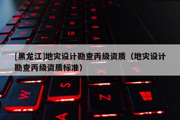 [黑龍江]地災設(shè)計勘查丙級資質(zhì)（地災設(shè)計勘查丙級資質(zhì)標準）