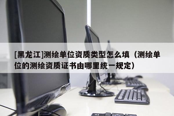 [黑龍江]測繪單位資質類型怎么填（測繪單位的測繪資質證書由哪里統一規定）