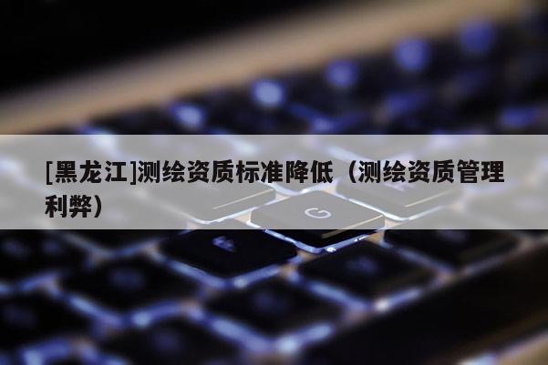 [黑龍江]測繪資質標準降低（測繪資質管理利弊）