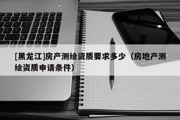 [黑龍江]房產測繪資質要求多少（房地產測繪資質申請條件）