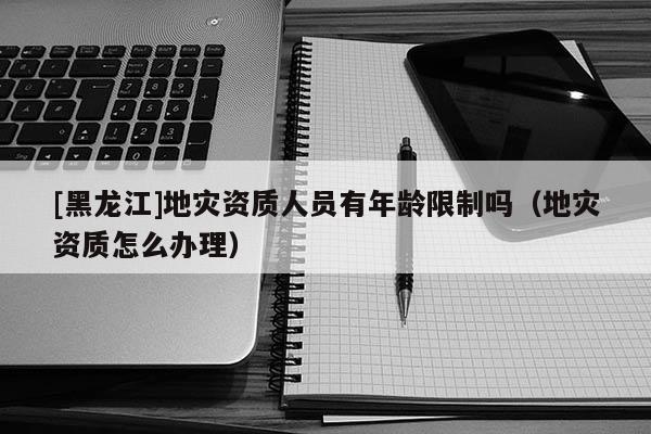 [黑龍江]地災資質人員有年齡限制嗎（地災資質怎么辦理）