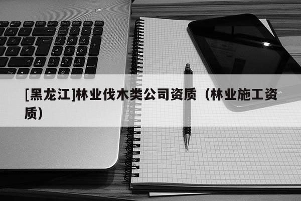 [黑龍江]林業伐木類公司資質（林業施工資質）