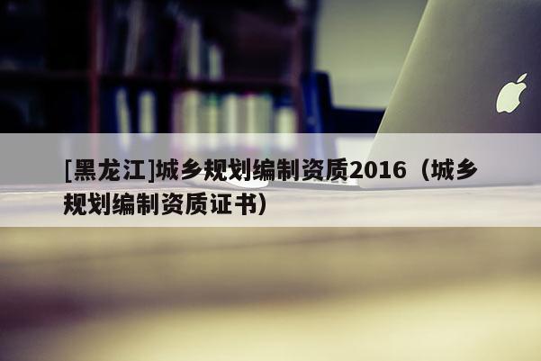 [黑龍江]城鄉規劃編制資質2016（城鄉規劃編制資質證書）