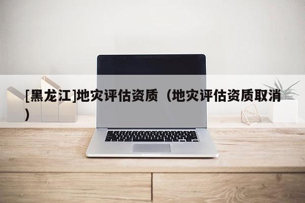 [黑龍江]地災評估資質（地災評估資質取消）