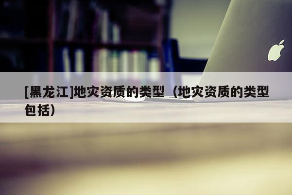 [黑龍江]地災資質的類型（地災資質的類型包括）