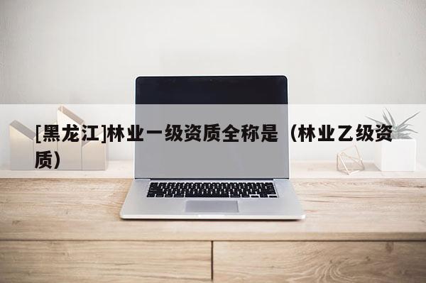 [黑龍江]林業(yè)一級資質(zhì)全稱是（林業(yè)乙級資質(zhì)）