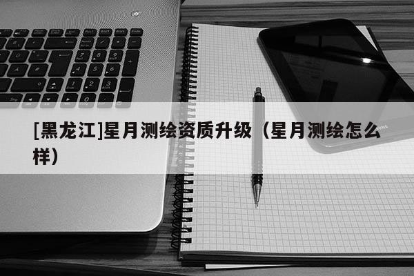 [黑龍江]星月測繪資質(zhì)升級（星月測繪怎么樣）