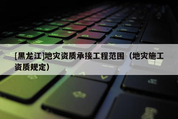 [黑龍江]地災資質承接工程范圍（地災施工資質規定）