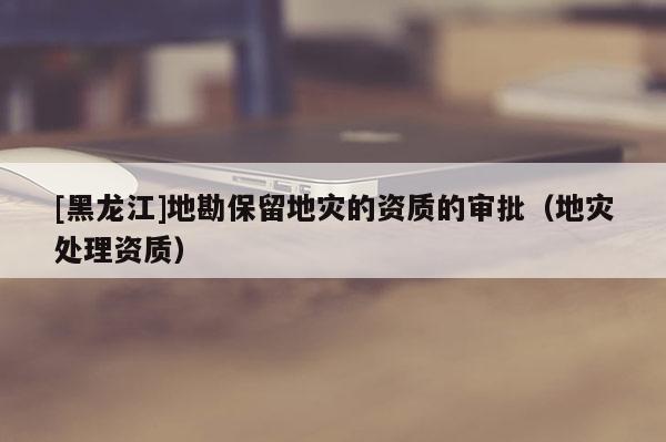 [黑龍江]地勘保留地災的資質(zhì)的審批（地災處理資質(zhì)）